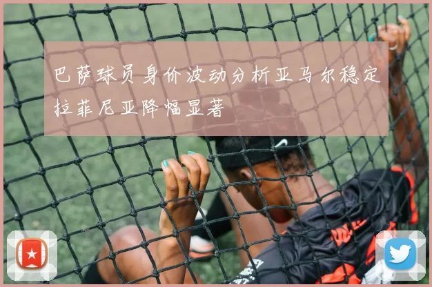 巴萨球员身价波动分析亚马尔稳定拉菲尼亚降幅显著
