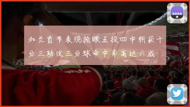 加兰首节表现抢眼五投四中斩获十分三助攻三分球命中率高达六成