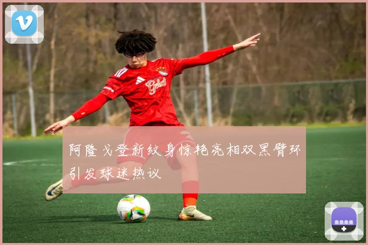 阿隆戈登新纹身惊艳亮相双黑臂环引发球迷热议