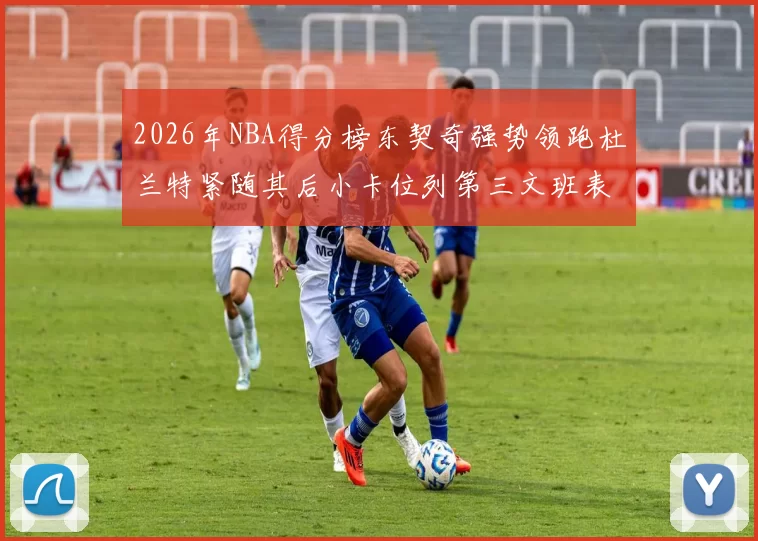 2026年NBA得分榜东契奇强势领跑杜兰特紧随其后小卡位列第三文班表现不俗位居第六
