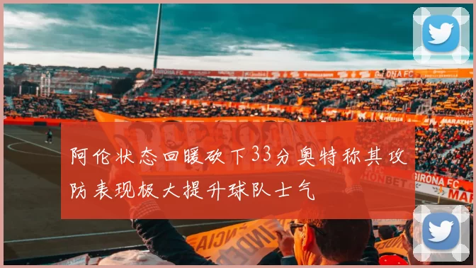 阿伦状态回暖砍下33分奥特称其攻防表现极大提升球队士气