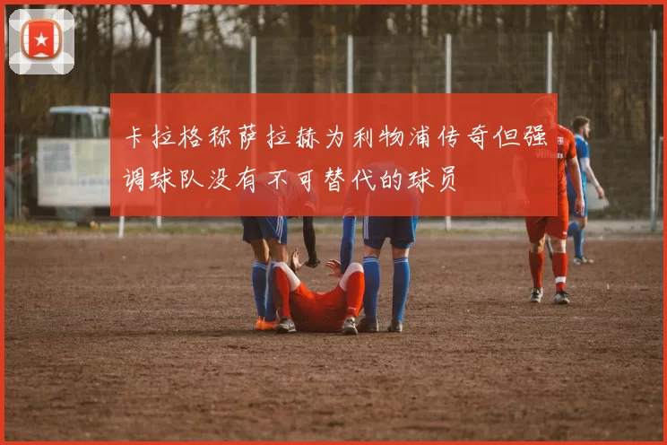 卡拉格称萨拉赫为利物浦传奇但强调球队没有不可替代的球员