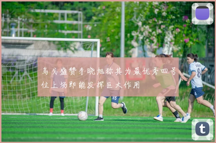乌戈盛赞李晓旭称其为最优秀四号位上场即能发挥巨大作用