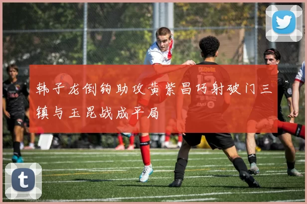 韩子龙倒钩助攻黄紫昌巧射破门三镇与玉昆战成平局