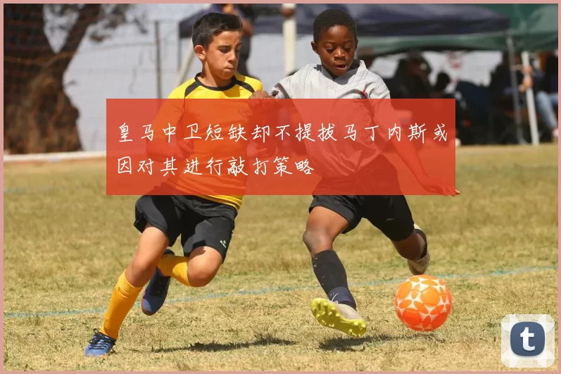 皇马中卫短缺却不提拔马丁内斯或因对其进行敲打策略