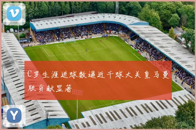 C罗生涯进球数逼近千球大关皇马曼联贡献显著