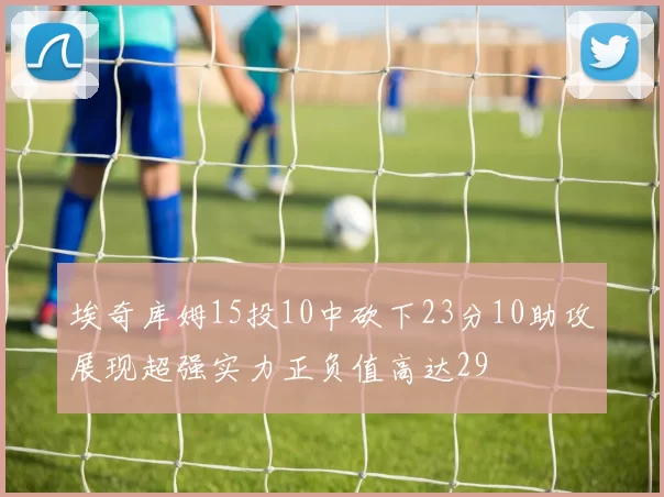 埃奇库姆15投10中砍下23分10助攻展现超强实力正负值高达29