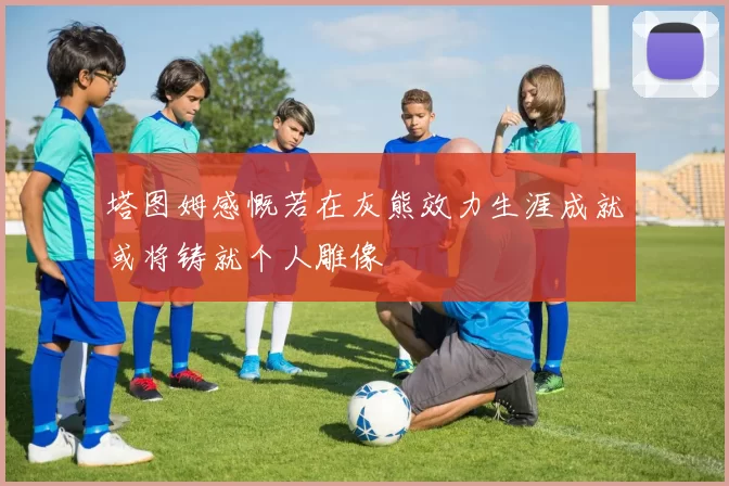 塔图姆感慨若在灰熊效力生涯成就或将铸就个人雕像